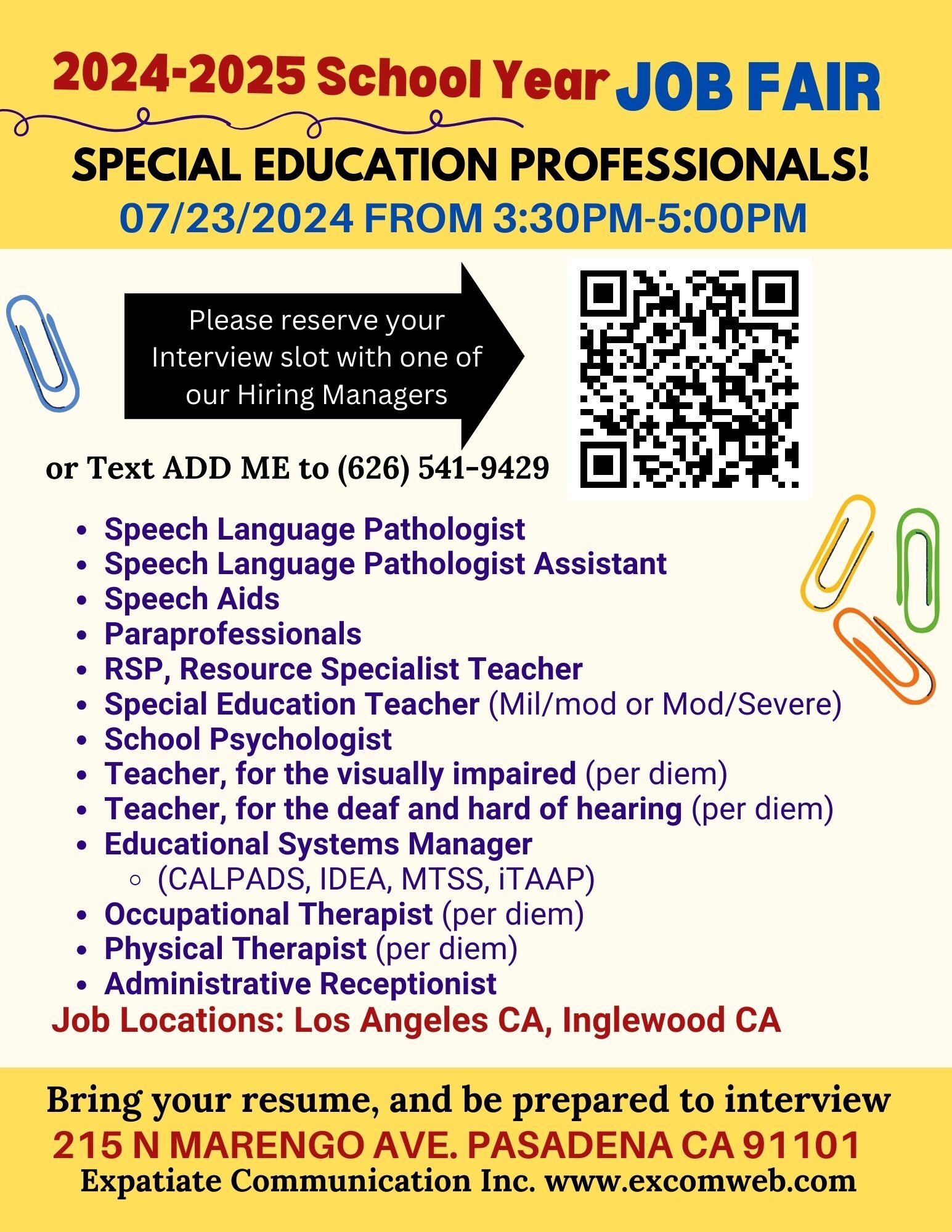 2024-2025 School Year JOB FAIR SPECIAL EDUCATION PROFESSIONALS! 07/23/2024 FROM 3:30PM-5:00PM. Please reserve your Interview slot with one of our Hiring Managers or Text ADD ME to (626) 541-9429.  Hiring: Speech Language Pathologist, Speech Language Pathologist Assistant, Speech Aids, Paraprofessionals, RSP (Resource Specialist Teacher), Special Education Teacher (Mil/mod or Mod/Severe), School Psychologist, Teacher, for the visually impaired (per diem), Teacher, for the deaf and hard of hearing (per diem), Educational Systems Manager (CALPADS, IDEA, MTSS, ITAAP), Occupational Therapist (per diem), Physical Therapist (per diem), Administrative Receptionist. Job Locations: Los Angeles CA, Inglewood CA. Bring your resume, and be prepared to interview. 215 N MARENGO AVE. PASADENA CA 91101. Expatiate Communications Inc. www.excomweb.com